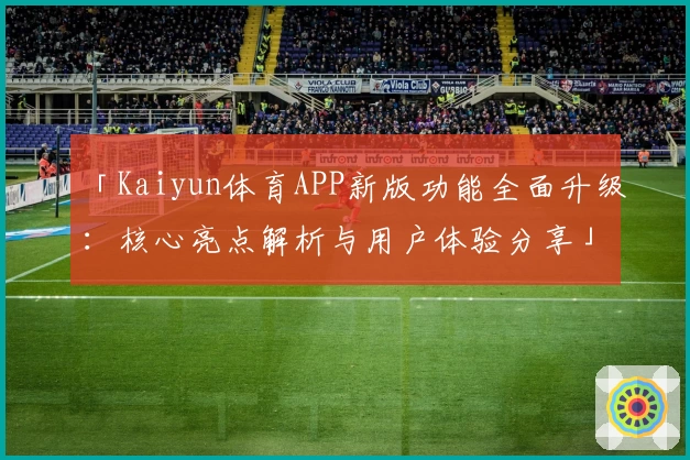 「Kaiyun体育APP新版功能全面升级：核心亮点解析与用户体验分享」