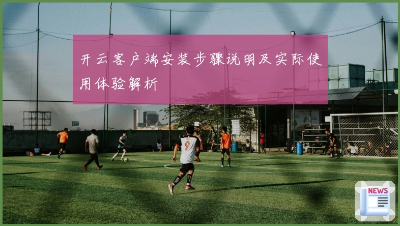 开云客户端安装步骤说明及实际使用体验解析