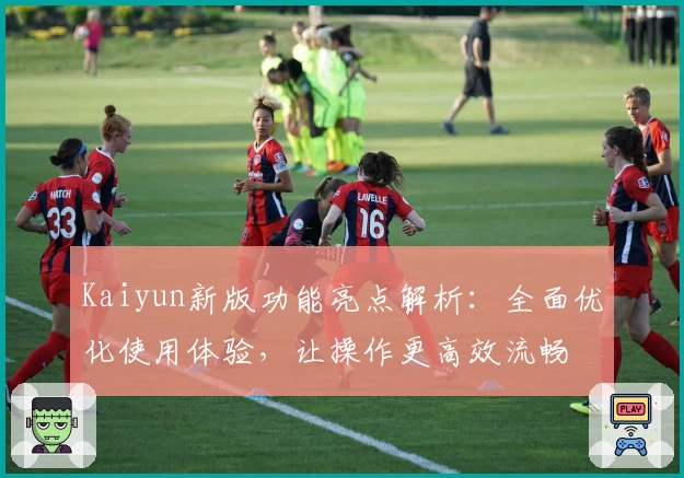 Kaiyun新版功能亮点解析：全面优化使用体验，让操作更高效流畅